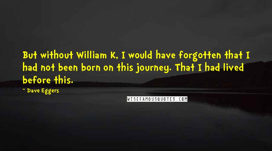 Dave Eggers Quotes: But without William K, I would have forgotten that I had not been born on this journey. That I had lived before this.