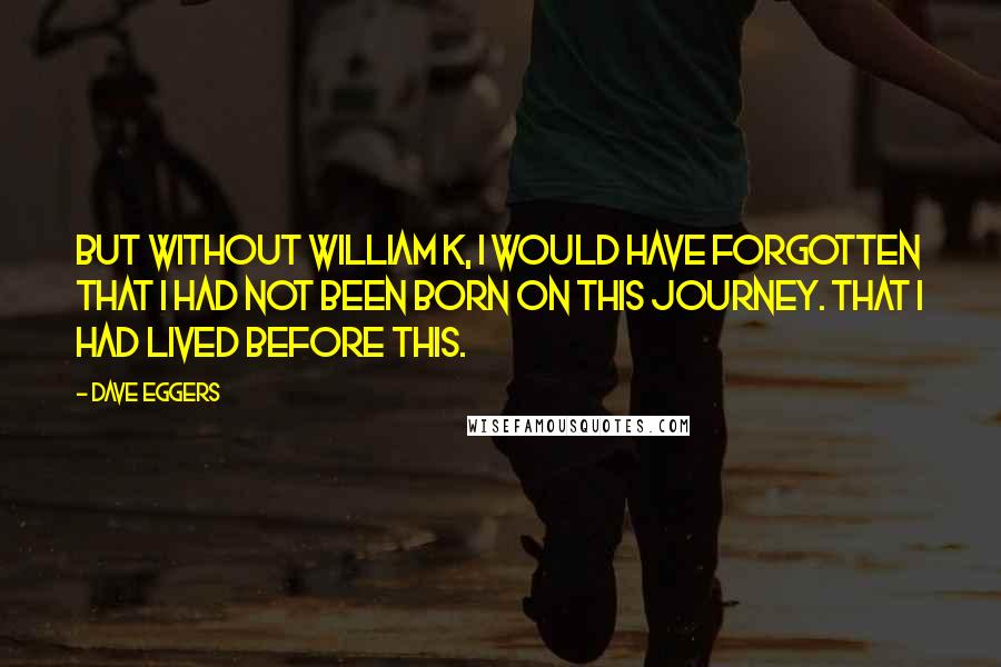 Dave Eggers Quotes: But without William K, I would have forgotten that I had not been born on this journey. That I had lived before this.