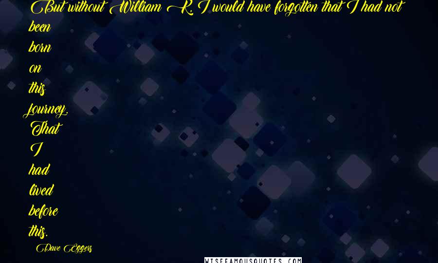 Dave Eggers Quotes: But without William K, I would have forgotten that I had not been born on this journey. That I had lived before this.