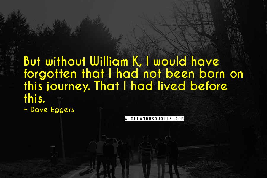 Dave Eggers Quotes: But without William K, I would have forgotten that I had not been born on this journey. That I had lived before this.