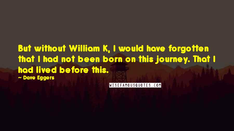 Dave Eggers Quotes: But without William K, I would have forgotten that I had not been born on this journey. That I had lived before this.