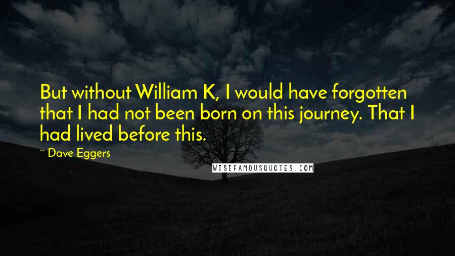 Dave Eggers Quotes: But without William K, I would have forgotten that I had not been born on this journey. That I had lived before this.