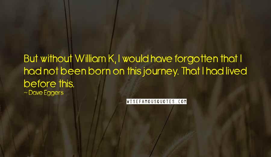 Dave Eggers Quotes: But without William K, I would have forgotten that I had not been born on this journey. That I had lived before this.