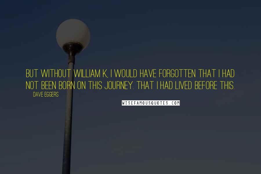 Dave Eggers Quotes: But without William K, I would have forgotten that I had not been born on this journey. That I had lived before this.