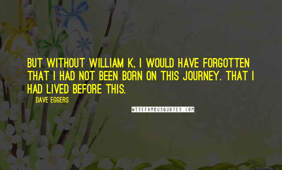 Dave Eggers Quotes: But without William K, I would have forgotten that I had not been born on this journey. That I had lived before this.