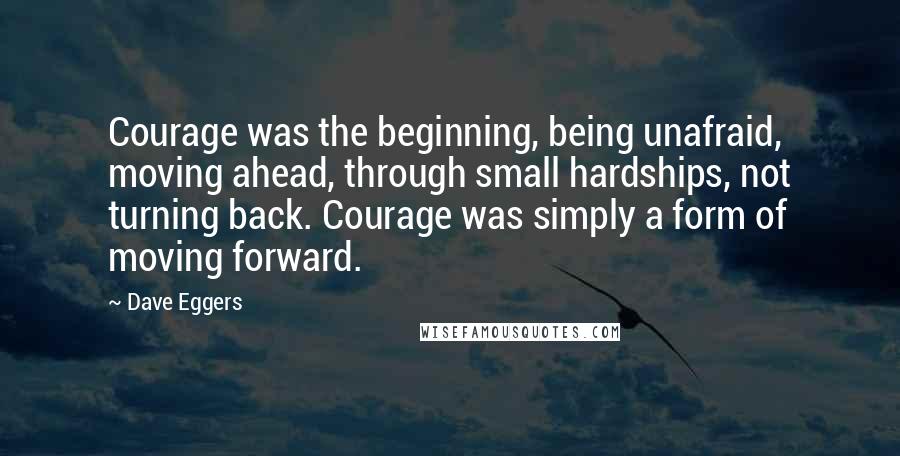 Dave Eggers Quotes: Courage was the beginning, being unafraid, moving ahead, through small hardships, not turning back. Courage was simply a form of moving forward.