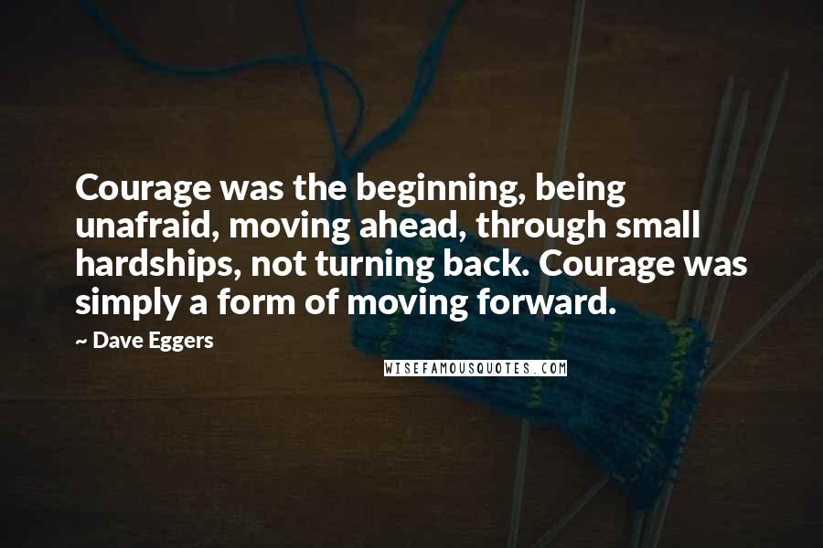 Dave Eggers Quotes: Courage was the beginning, being unafraid, moving ahead, through small hardships, not turning back. Courage was simply a form of moving forward.