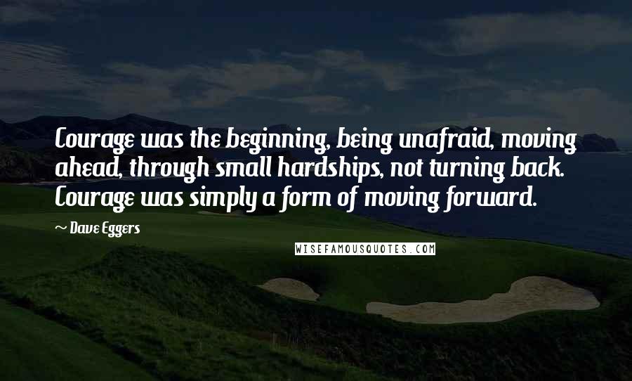 Dave Eggers Quotes: Courage was the beginning, being unafraid, moving ahead, through small hardships, not turning back. Courage was simply a form of moving forward.