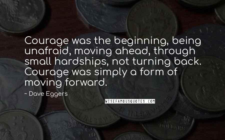 Dave Eggers Quotes: Courage was the beginning, being unafraid, moving ahead, through small hardships, not turning back. Courage was simply a form of moving forward.