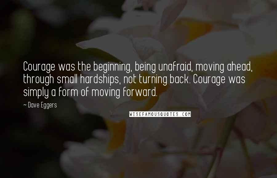 Dave Eggers Quotes: Courage was the beginning, being unafraid, moving ahead, through small hardships, not turning back. Courage was simply a form of moving forward.