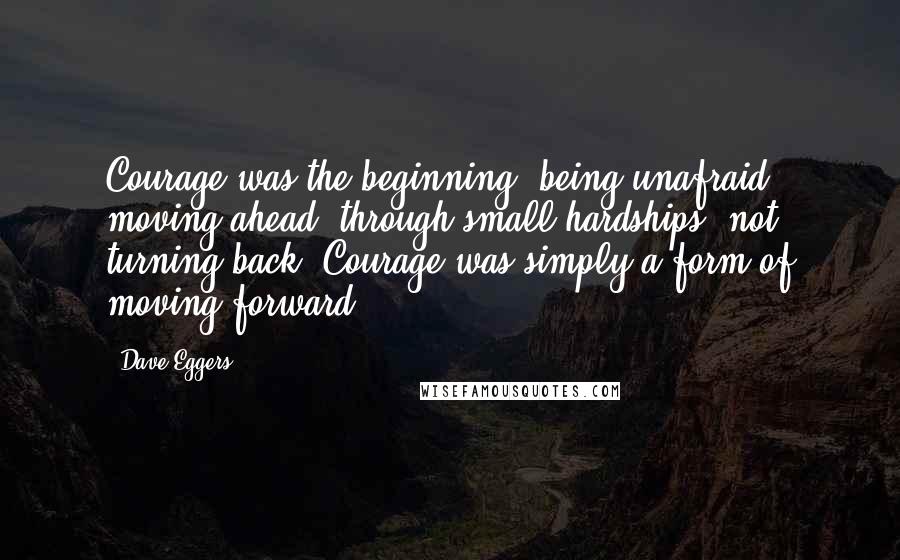 Dave Eggers Quotes: Courage was the beginning, being unafraid, moving ahead, through small hardships, not turning back. Courage was simply a form of moving forward.