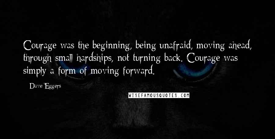 Dave Eggers Quotes: Courage was the beginning, being unafraid, moving ahead, through small hardships, not turning back. Courage was simply a form of moving forward.