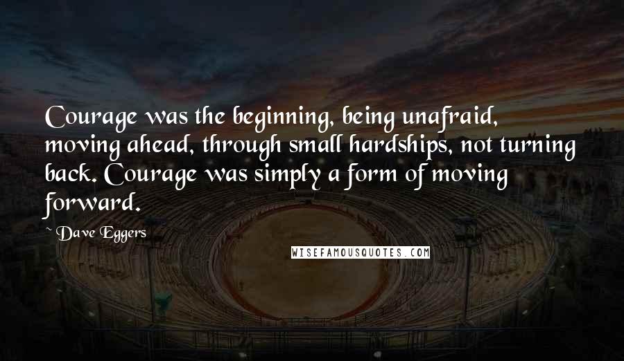 Dave Eggers Quotes: Courage was the beginning, being unafraid, moving ahead, through small hardships, not turning back. Courage was simply a form of moving forward.