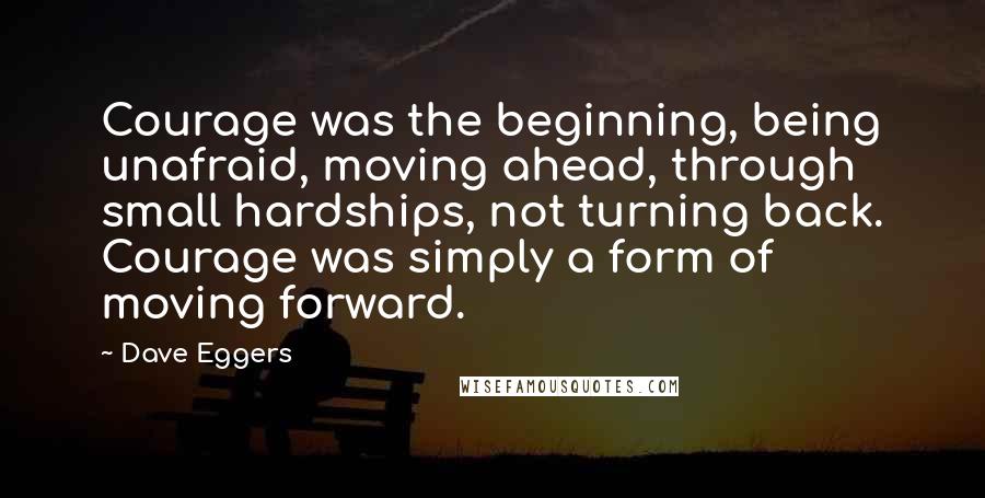 Dave Eggers Quotes: Courage was the beginning, being unafraid, moving ahead, through small hardships, not turning back. Courage was simply a form of moving forward.