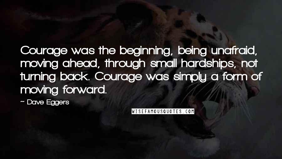 Dave Eggers Quotes: Courage was the beginning, being unafraid, moving ahead, through small hardships, not turning back. Courage was simply a form of moving forward.