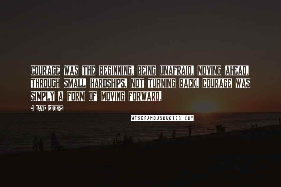 Dave Eggers Quotes: Courage was the beginning, being unafraid, moving ahead, through small hardships, not turning back. Courage was simply a form of moving forward.