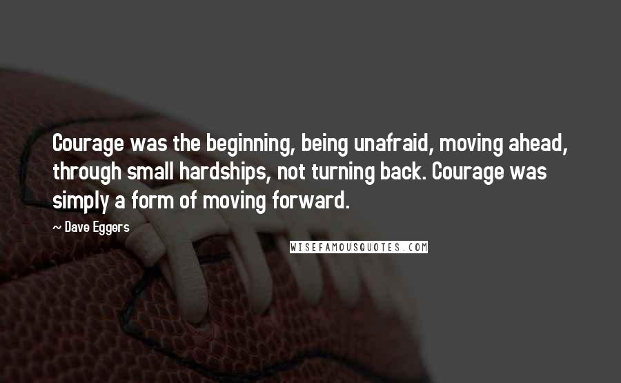 Dave Eggers Quotes: Courage was the beginning, being unafraid, moving ahead, through small hardships, not turning back. Courage was simply a form of moving forward.