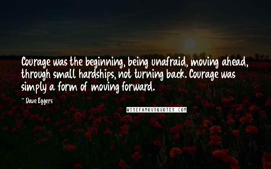 Dave Eggers Quotes: Courage was the beginning, being unafraid, moving ahead, through small hardships, not turning back. Courage was simply a form of moving forward.