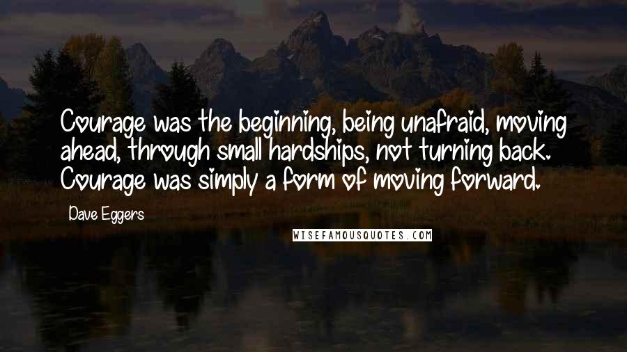 Dave Eggers Quotes: Courage was the beginning, being unafraid, moving ahead, through small hardships, not turning back. Courage was simply a form of moving forward.