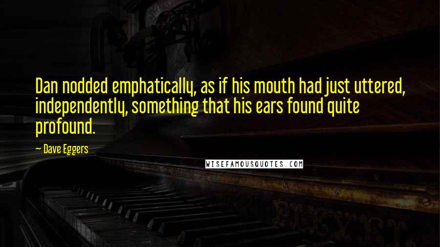 Dave Eggers Quotes: Dan nodded emphatically, as if his mouth had just uttered, independently, something that his ears found quite profound.