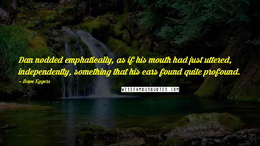 Dave Eggers Quotes: Dan nodded emphatically, as if his mouth had just uttered, independently, something that his ears found quite profound.