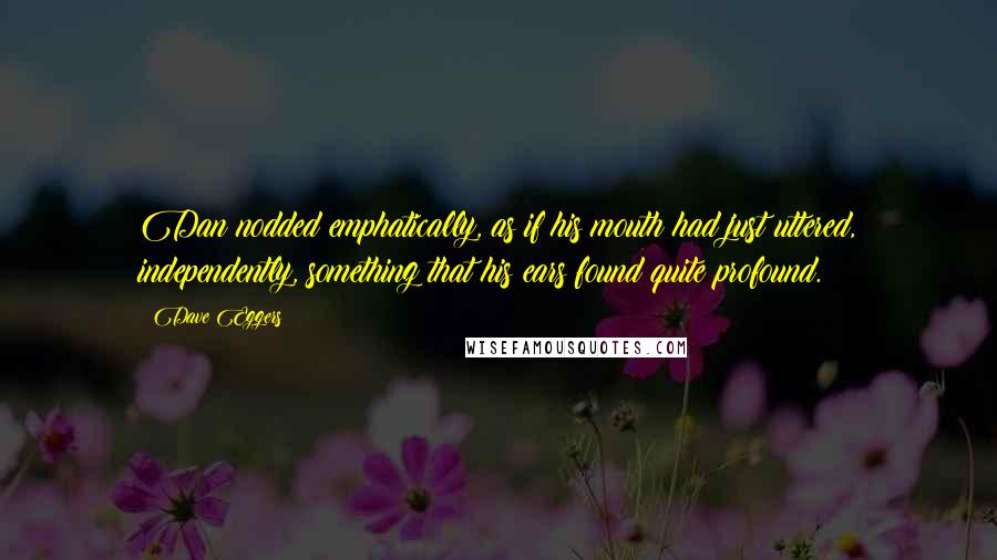 Dave Eggers Quotes: Dan nodded emphatically, as if his mouth had just uttered, independently, something that his ears found quite profound.