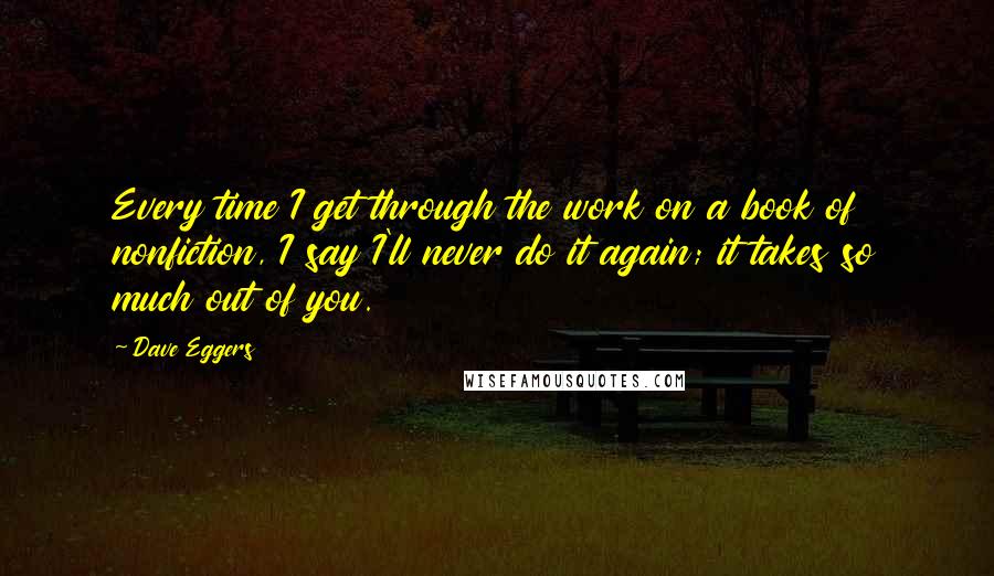 Dave Eggers Quotes: Every time I get through the work on a book of nonfiction, I say I'll never do it again; it takes so much out of you.