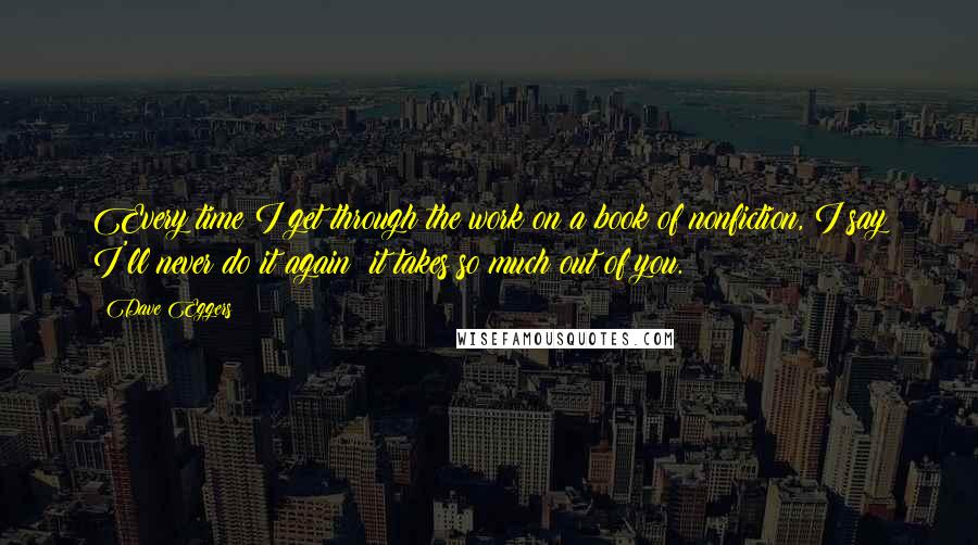 Dave Eggers Quotes: Every time I get through the work on a book of nonfiction, I say I'll never do it again; it takes so much out of you.