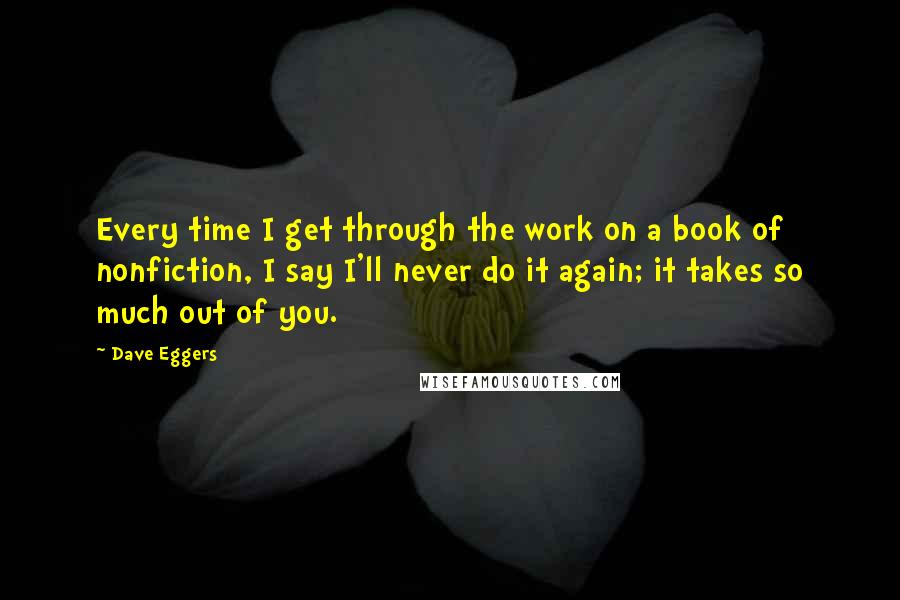 Dave Eggers Quotes: Every time I get through the work on a book of nonfiction, I say I'll never do it again; it takes so much out of you.