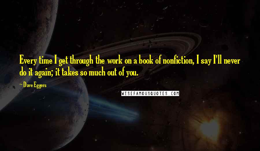 Dave Eggers Quotes: Every time I get through the work on a book of nonfiction, I say I'll never do it again; it takes so much out of you.