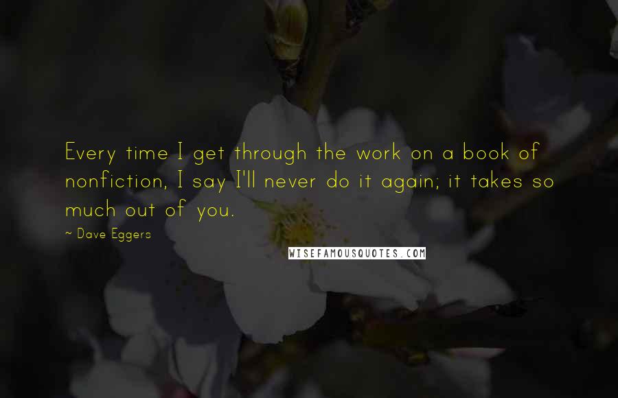 Dave Eggers Quotes: Every time I get through the work on a book of nonfiction, I say I'll never do it again; it takes so much out of you.