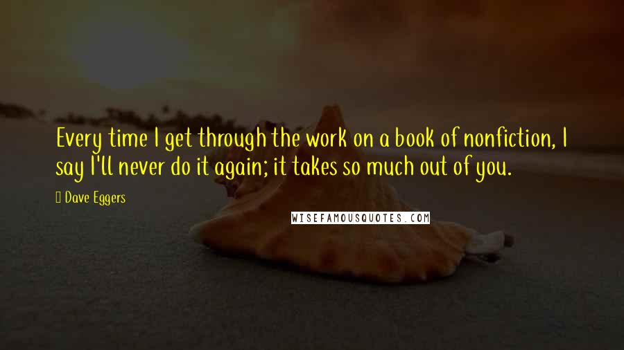 Dave Eggers Quotes: Every time I get through the work on a book of nonfiction, I say I'll never do it again; it takes so much out of you.