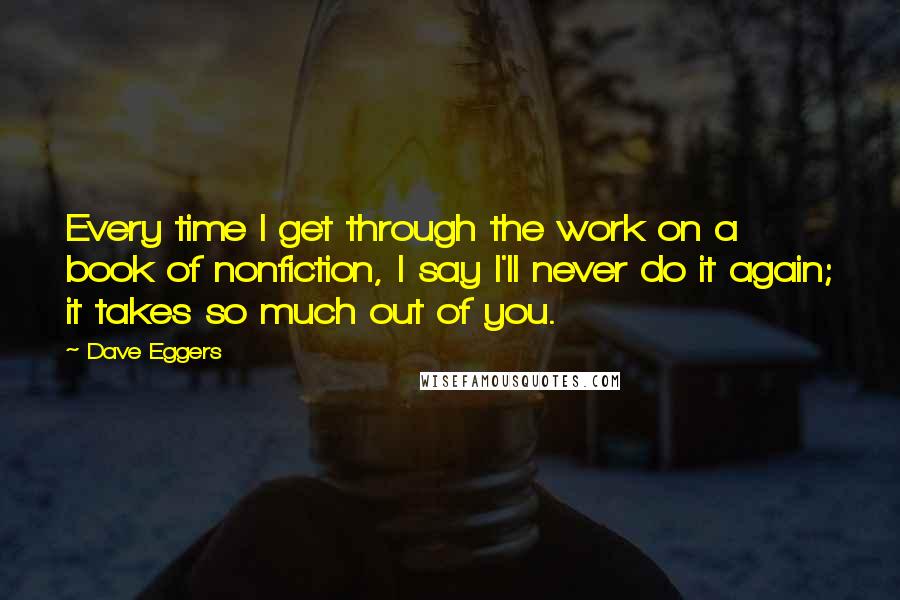 Dave Eggers Quotes: Every time I get through the work on a book of nonfiction, I say I'll never do it again; it takes so much out of you.