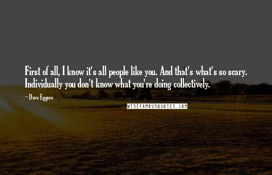 Dave Eggers Quotes: First of all, I know it's all people like you. And that's what's so scary. Individually you don't know what you're doing collectively.