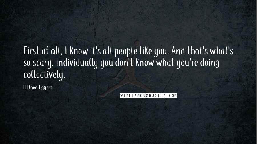 Dave Eggers Quotes: First of all, I know it's all people like you. And that's what's so scary. Individually you don't know what you're doing collectively.