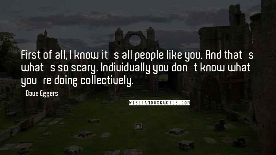 Dave Eggers Quotes: First of all, I know it's all people like you. And that's what's so scary. Individually you don't know what you're doing collectively.