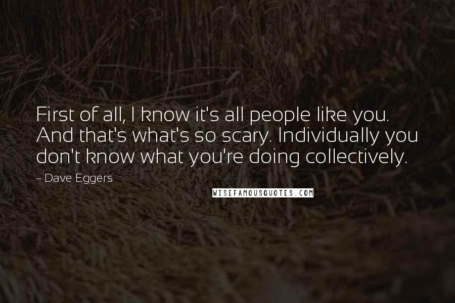 Dave Eggers Quotes: First of all, I know it's all people like you. And that's what's so scary. Individually you don't know what you're doing collectively.