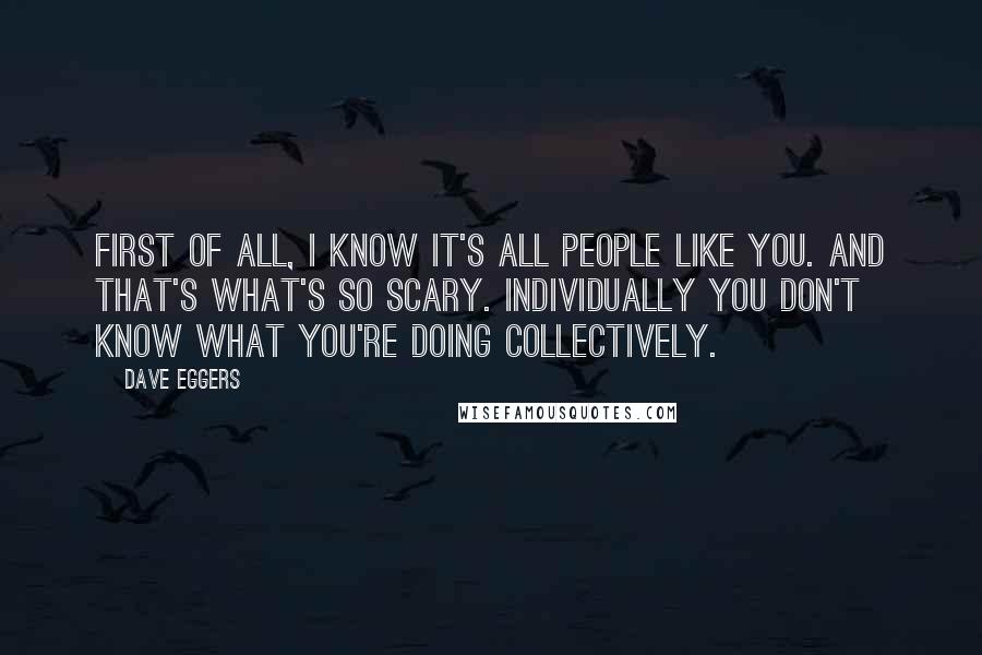 Dave Eggers Quotes: First of all, I know it's all people like you. And that's what's so scary. Individually you don't know what you're doing collectively.