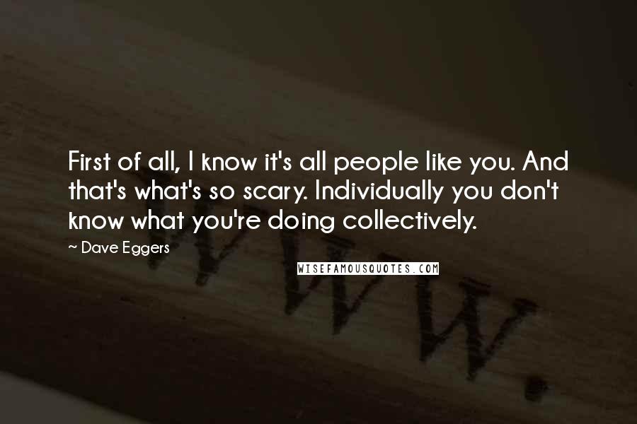 Dave Eggers Quotes: First of all, I know it's all people like you. And that's what's so scary. Individually you don't know what you're doing collectively.