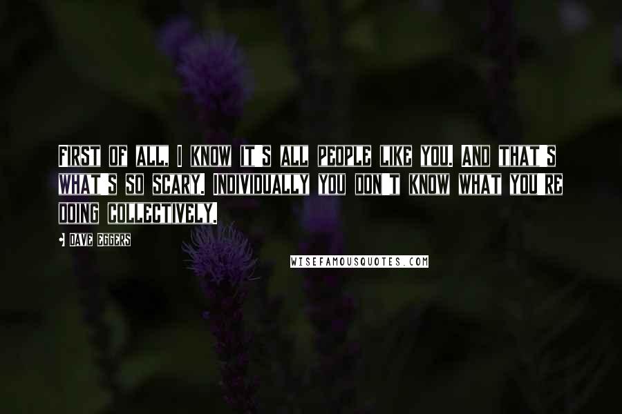 Dave Eggers Quotes: First of all, I know it's all people like you. And that's what's so scary. Individually you don't know what you're doing collectively.