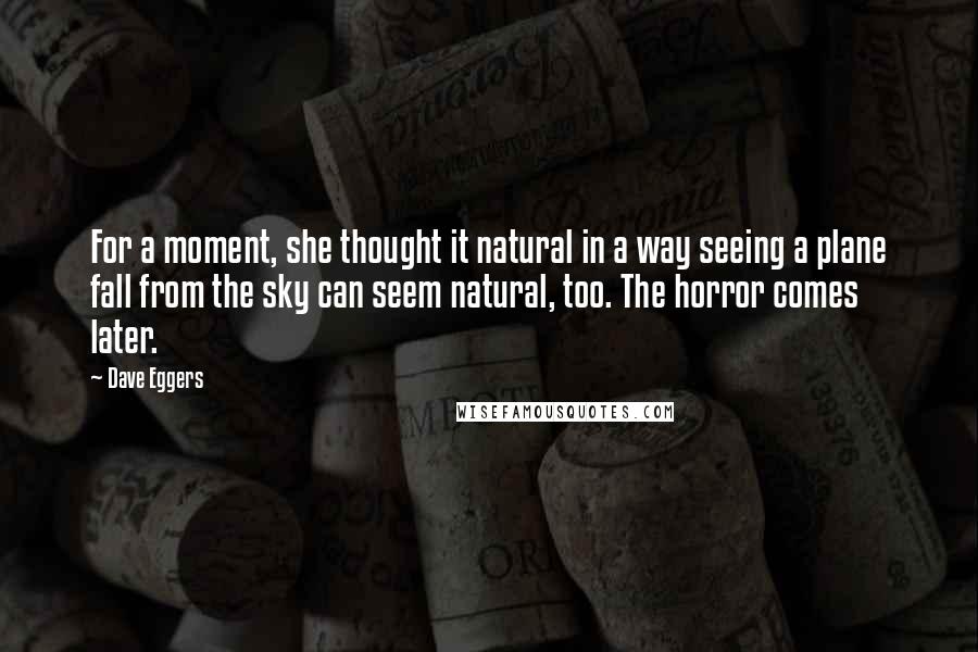 Dave Eggers Quotes: For a moment, she thought it natural in a way seeing a plane fall from the sky can seem natural, too. The horror comes later.