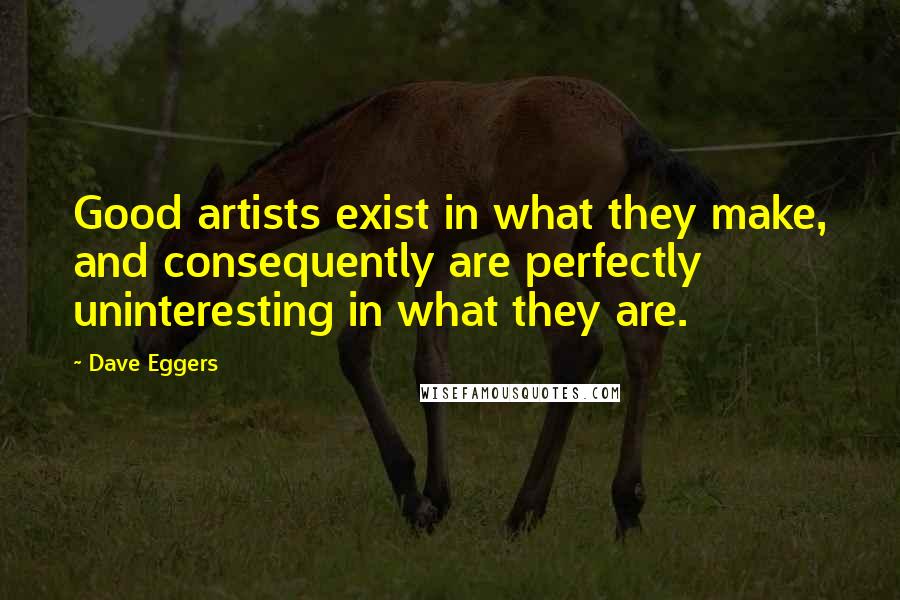 Dave Eggers Quotes: Good artists exist in what they make, and consequently are perfectly uninteresting in what they are.