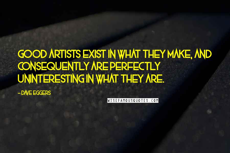 Dave Eggers Quotes: Good artists exist in what they make, and consequently are perfectly uninteresting in what they are.
