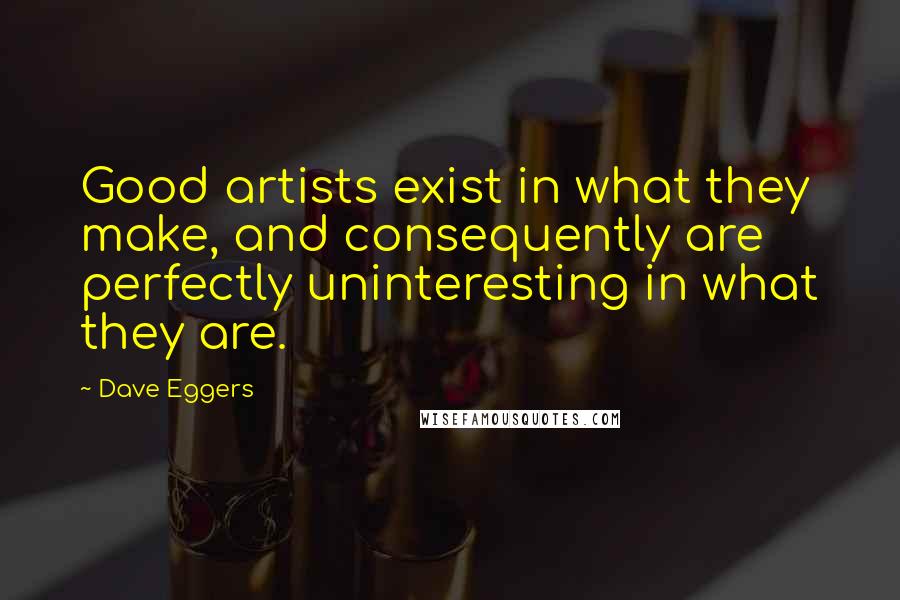Dave Eggers Quotes: Good artists exist in what they make, and consequently are perfectly uninteresting in what they are.