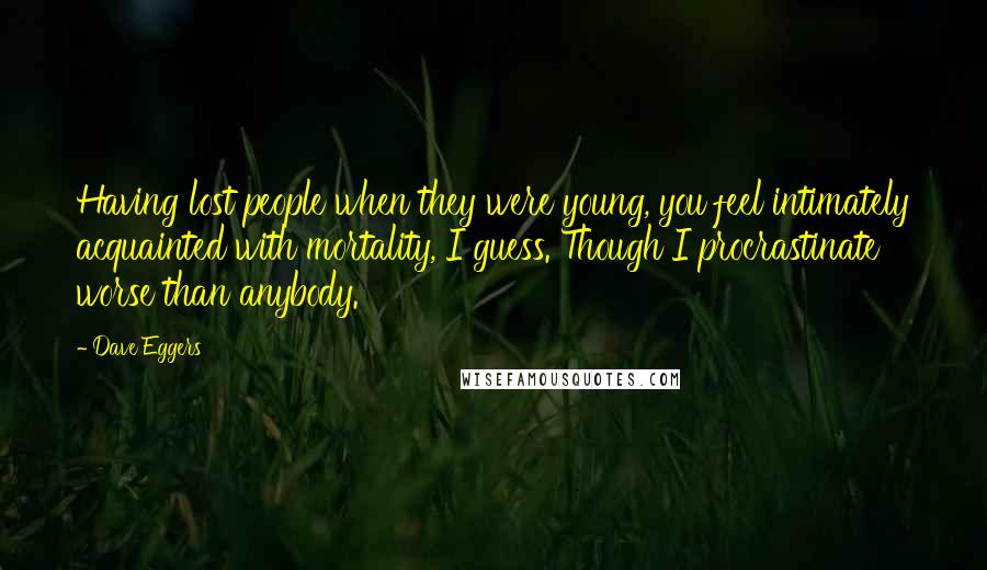 Dave Eggers Quotes: Having lost people when they were young, you feel intimately acquainted with mortality, I guess. Though I procrastinate worse than anybody.