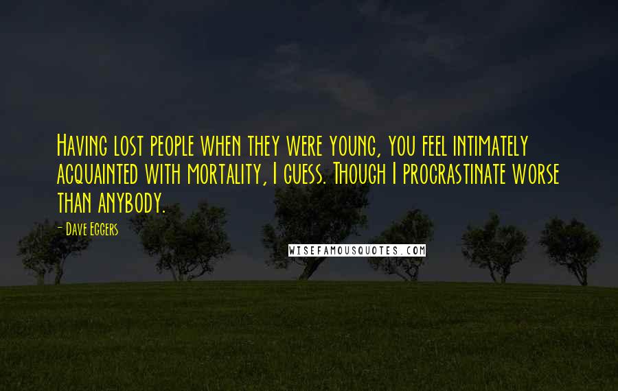 Dave Eggers Quotes: Having lost people when they were young, you feel intimately acquainted with mortality, I guess. Though I procrastinate worse than anybody.