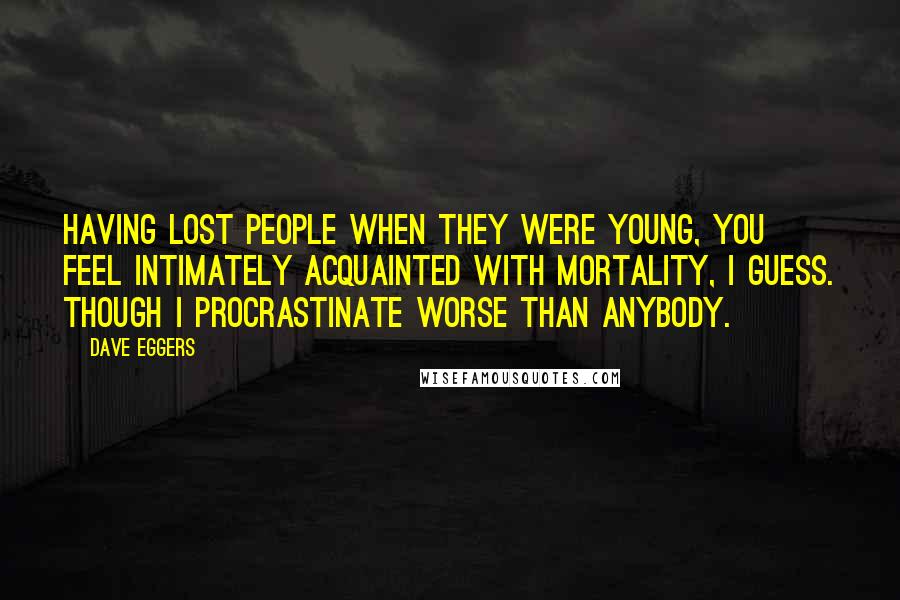 Dave Eggers Quotes: Having lost people when they were young, you feel intimately acquainted with mortality, I guess. Though I procrastinate worse than anybody.