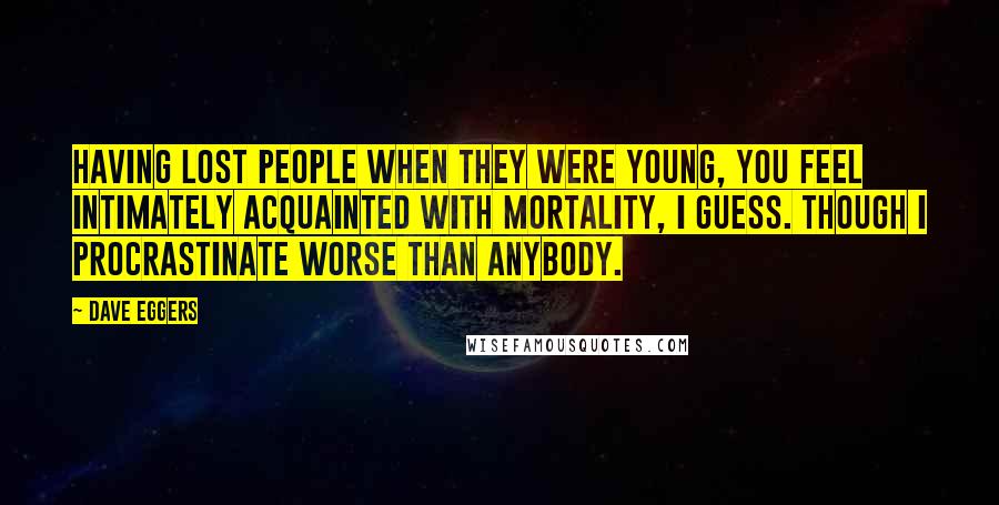 Dave Eggers Quotes: Having lost people when they were young, you feel intimately acquainted with mortality, I guess. Though I procrastinate worse than anybody.