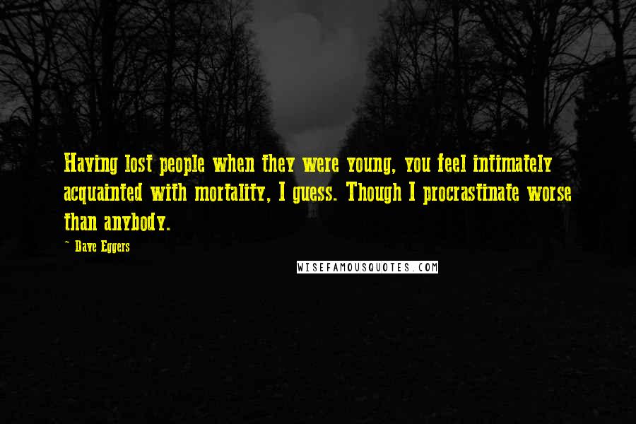 Dave Eggers Quotes: Having lost people when they were young, you feel intimately acquainted with mortality, I guess. Though I procrastinate worse than anybody.