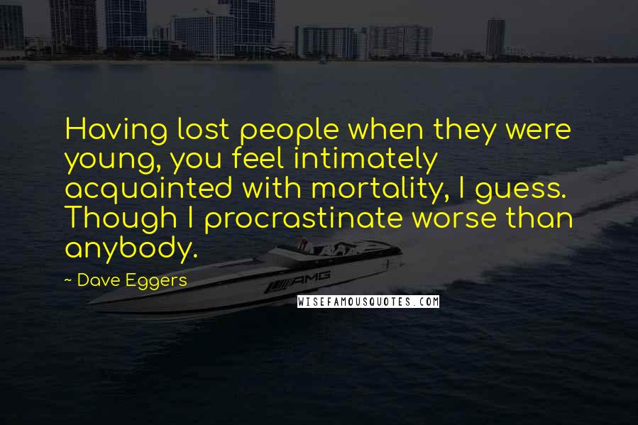 Dave Eggers Quotes: Having lost people when they were young, you feel intimately acquainted with mortality, I guess. Though I procrastinate worse than anybody.